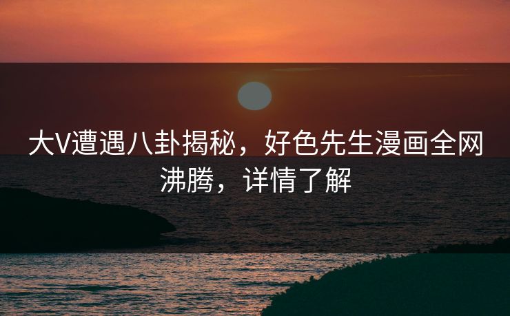 大V遭遇八卦揭秘，好色先生漫画全网沸腾，详情了解