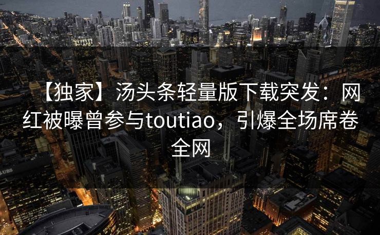 【独家】汤头条轻量版下载突发：网红被曝曾参与toutiao，引爆全场席卷全网