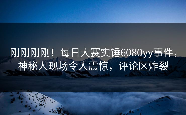 刚刚刚刚！每日大赛实锤6080yy事件，神秘人现场令人震惊，评论区炸裂