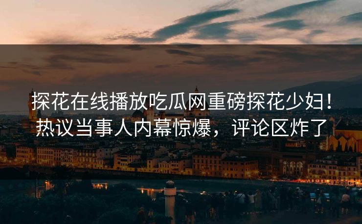 探花在线播放吃瓜网重磅探花少妇！热议当事人内幕惊爆，评论区炸了