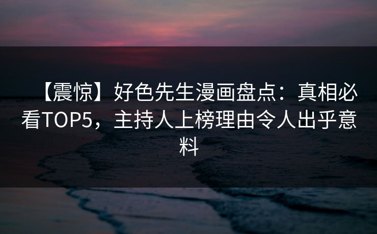 【震惊】好色先生漫画盘点：真相必看TOP5，主持人上榜理由令人出乎意料