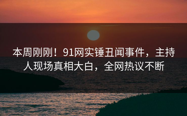 本周刚刚！91网实锤丑闻事件，主持人现场真相大白，全网热议不断