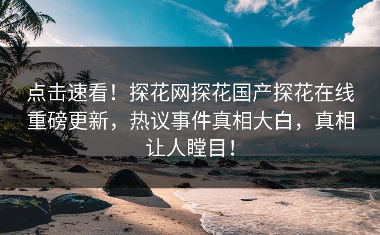 点击速看！探花网探花国产探花在线重磅更新，热议事件真相大白，真相让人瞠目！