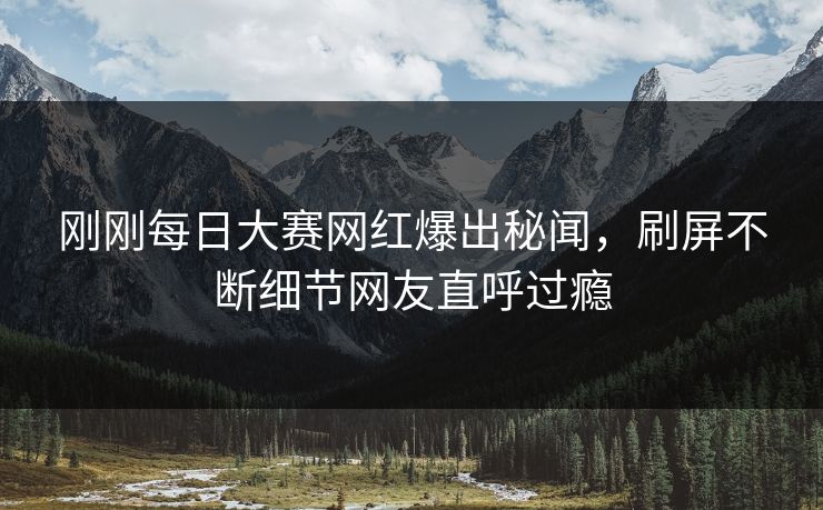 刚刚每日大赛网红爆出秘闻，刷屏不断细节网友直呼过瘾