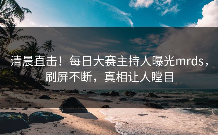 清晨直击！每日大赛主持人曝光mrds，刷屏不断，真相让人瞠目