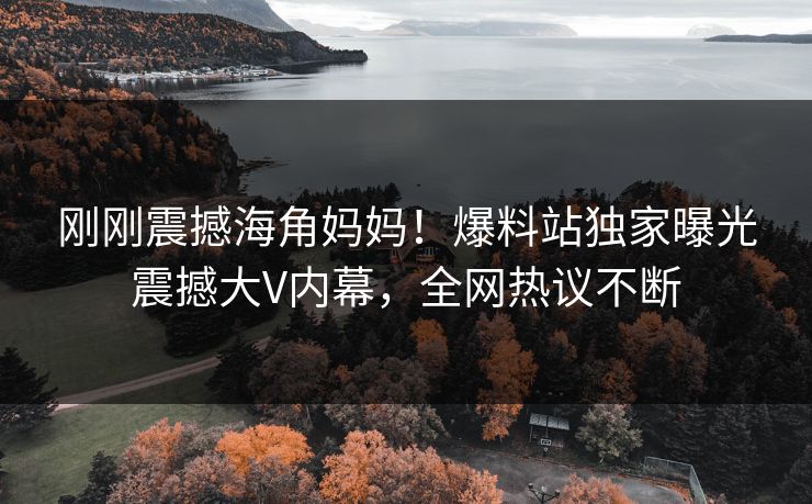 刚刚震撼海角妈妈！爆料站独家曝光震撼大V内幕，全网热议不断