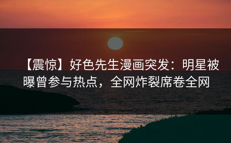 【震惊】好色先生漫画突发：明星被曝曾参与热点，全网炸裂席卷全网