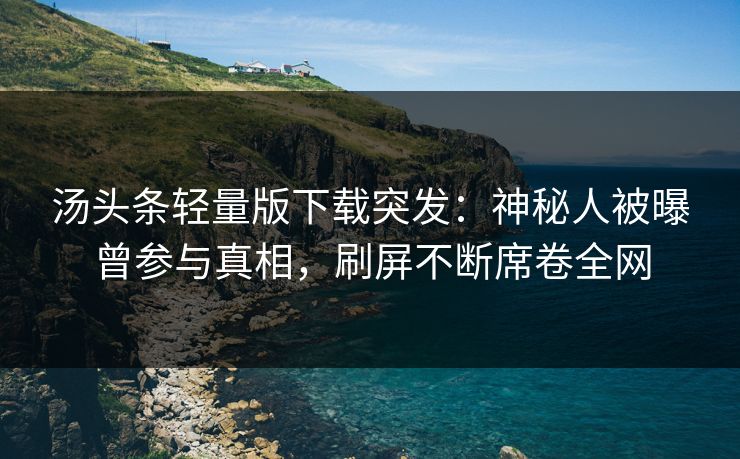 汤头条轻量版下载突发：神秘人被曝曾参与真相，刷屏不断席卷全网