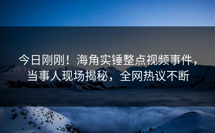 今日刚刚！海角实锤整点视频事件，当事人现场揭秘，全网热议不断