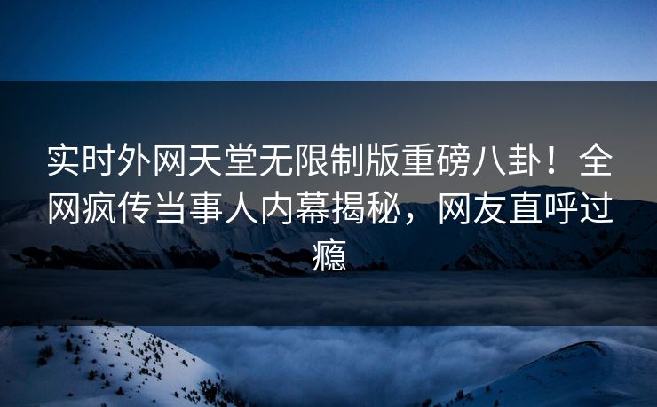 实时外网天堂无限制版重磅八卦！全网疯传当事人内幕揭秘，网友直呼过瘾
