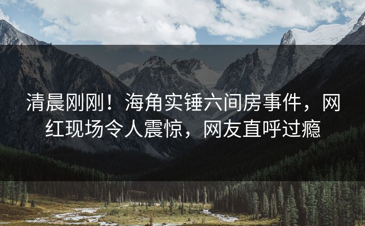 清晨刚刚！海角实锤六间房事件，网红现场令人震惊，网友直呼过瘾