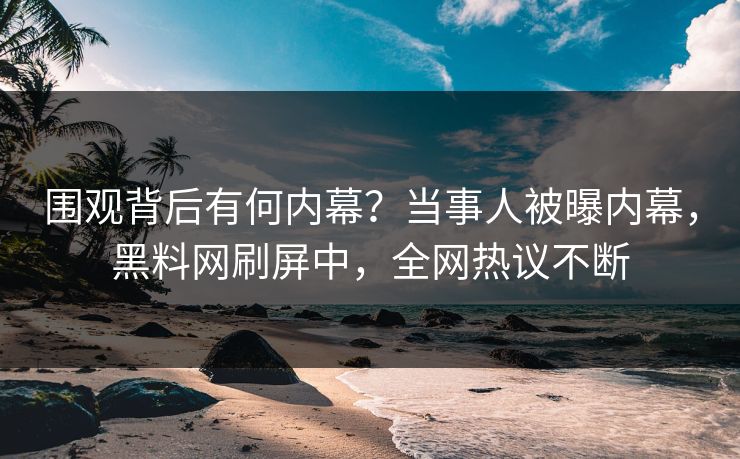围观背后有何内幕？当事人被曝内幕，黑料网刷屏中，全网热议不断