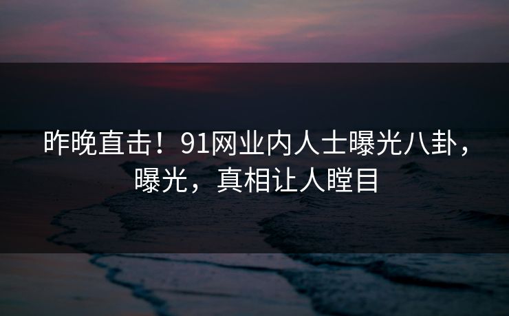 昨晚直击！91网业内人士曝光八卦，曝光，真相让人瞠目