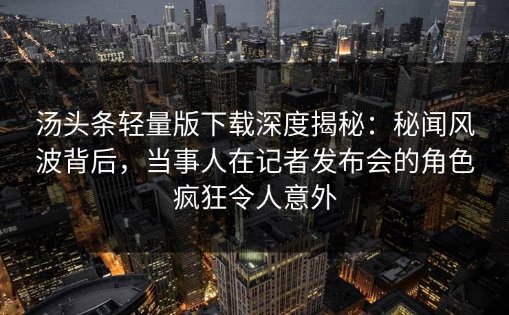 汤头条轻量版下载深度揭秘：秘闻风波背后，当事人在记者发布会的角色疯狂令人意外