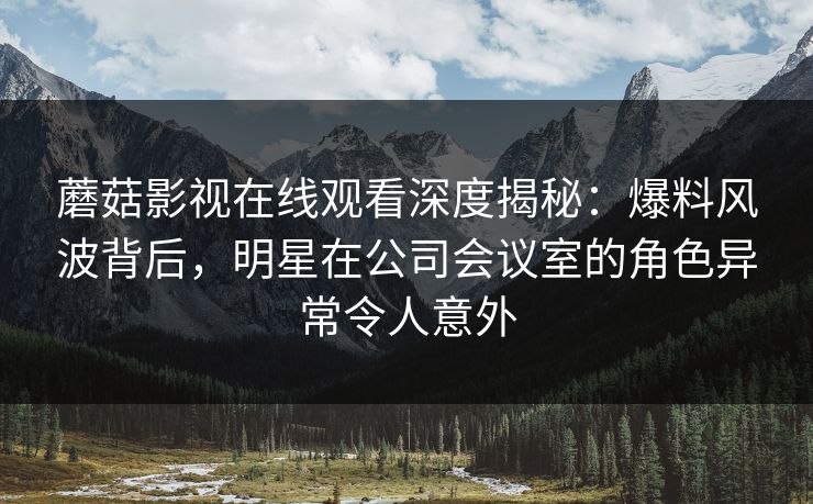 蘑菇影视在线观看深度揭秘：爆料风波背后，明星在公司会议室的角色异常令人意外