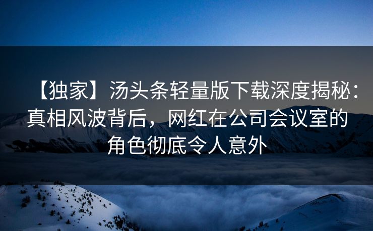 【独家】汤头条轻量版下载深度揭秘：真相风波背后，网红在公司会议室的角色彻底令人意外