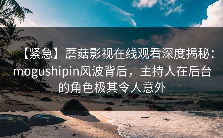 【紧急】蘑菇影视在线观看深度揭秘：mogushipin风波背后，主持人在后台的角色极其令人意外