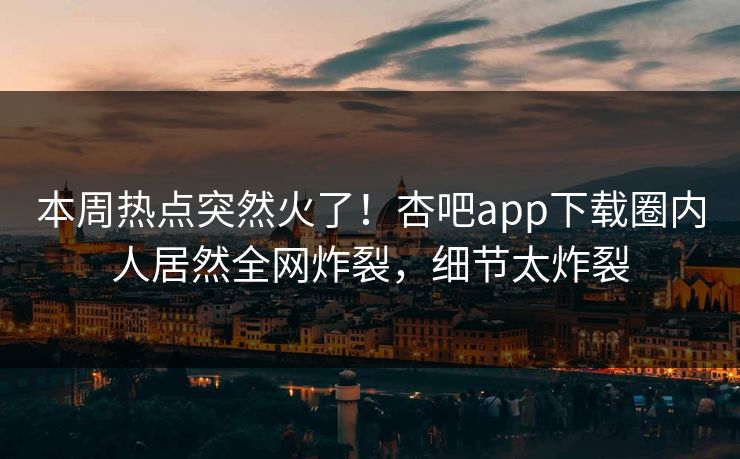 本周热点突然火了！杏吧app下载圈内人居然全网炸裂，细节太炸裂
