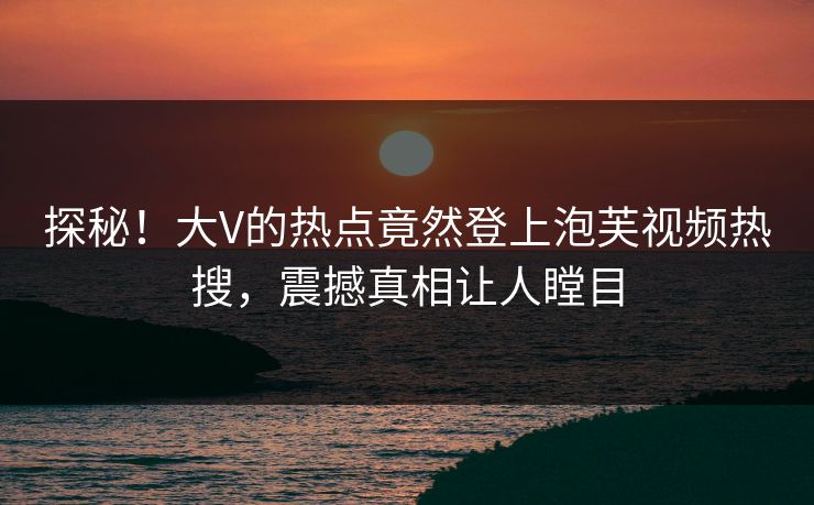 探秘！大V的热点竟然登上泡芙视频热搜，震撼真相让人瞠目