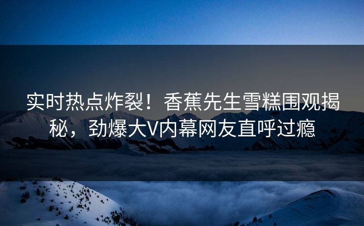 实时热点炸裂！香蕉先生雪糕围观揭秘，劲爆大V内幕网友直呼过瘾