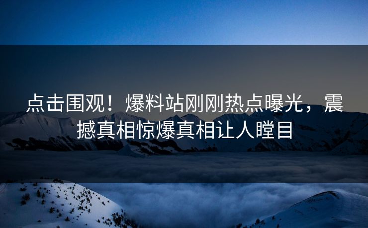 点击围观！爆料站刚刚热点曝光，震撼真相惊爆真相让人瞠目