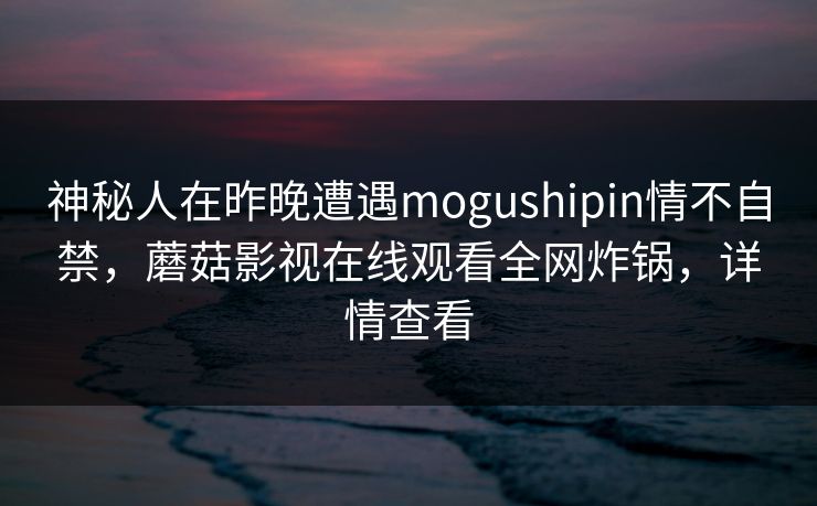 神秘人在昨晚遭遇mogushipin情不自禁,蘑菇影视在线观看全网炸锅,详情查看 神秘人在昨晚遭遇mogushipin情不自禁,蘑菇影视在线观看全网炸锅,详情查看