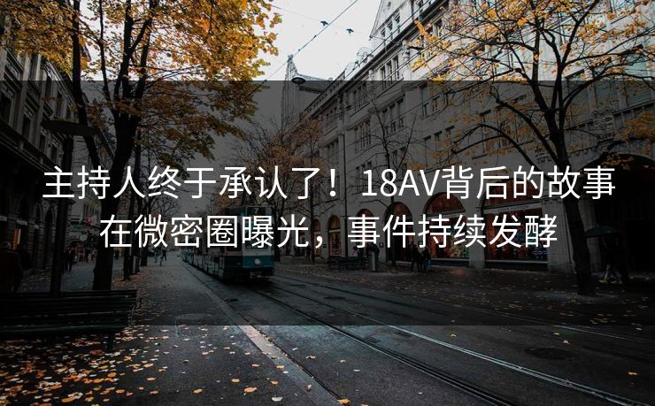 主持人终于承认了！18AV背后的故事在微密圈曝光，事件持续发酵