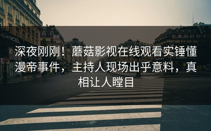 深夜刚刚！蘑菇影视在线观看实锤懂漫帝事件，主持人现场出乎意料，真相让人瞠目
