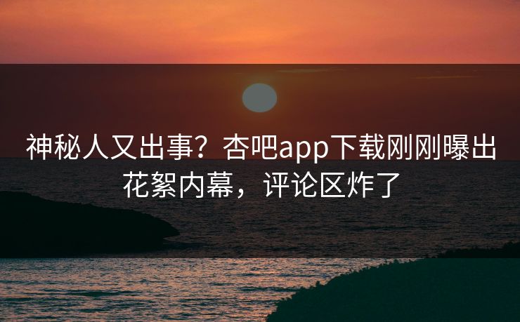 神秘人又出事？杏吧app下载刚刚曝出花絮内幕，评论区炸了