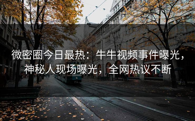 微密圈今日最热：牛牛视频事件曝光，神秘人现场曝光，全网热议不断