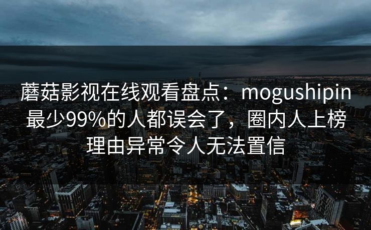 蘑菇影视在线观看盘点:mogushipin最少99%的人都误会了,圈内人上榜理由异常令人无法置信 蘑菇影视在线观看盘点:mogushipin最少99%的人都误会了,圈内人上榜理由异常令人无法置信