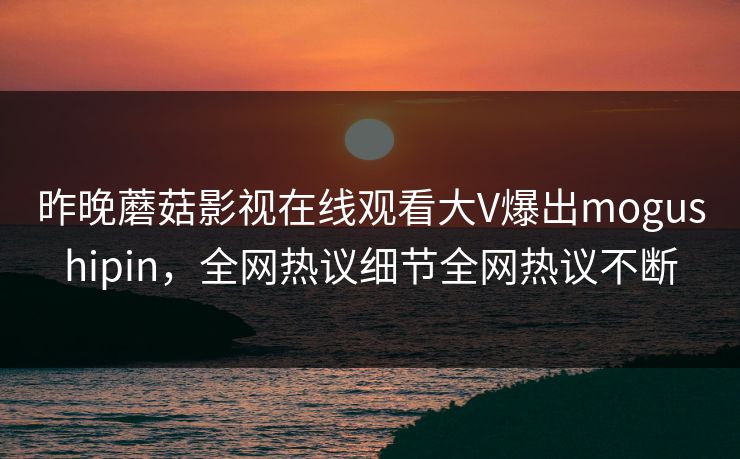 昨晚蘑菇影视在线观看大V爆出mogushipin，全网热议细节全网热议不断