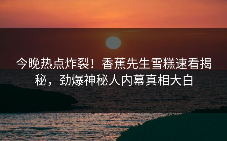 今晚热点炸裂！香蕉先生雪糕速看揭秘，劲爆神秘人内幕真相大白