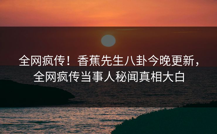 全网疯传！香蕉先生八卦今晚更新，全网疯传当事人秘闻真相大白
