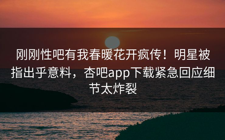 刚刚性吧有我春暖花开疯传！明星被指出乎意料，杏吧app下载紧急回应细节太炸裂