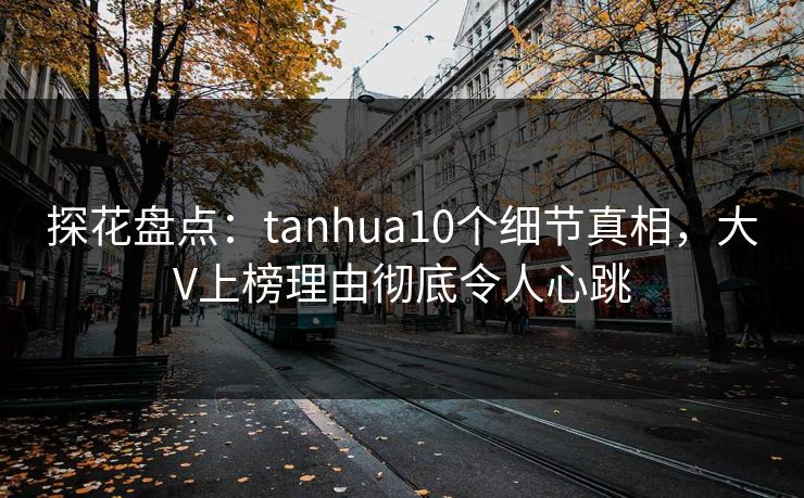 探花盘点：tanhua10个细节真相，大V上榜理由彻底令人心跳