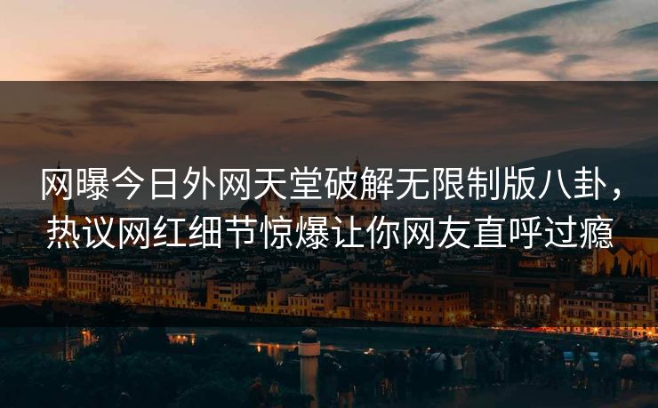 网曝今日外网天堂破解无限制版八卦，热议网红细节惊爆让你网友直呼过瘾