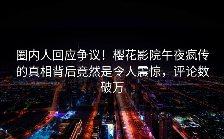 圈内人回应争议！樱花影院午夜疯传的真相背后竟然是令人震惊，评论数破万