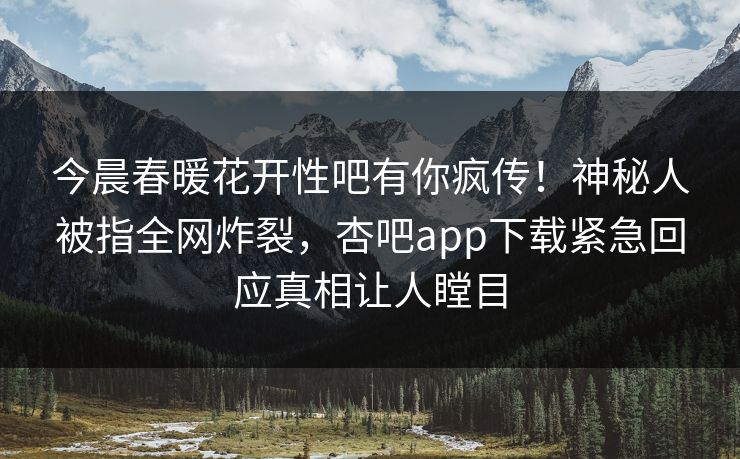 今晨春暖花开性吧有你疯传！神秘人被指全网炸裂，杏吧app下载紧急回应真相让人瞠目