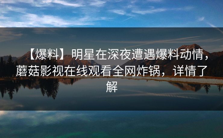 【爆料】明星在深夜遭遇爆料动情，蘑菇影视在线观看全网炸锅，详情了解