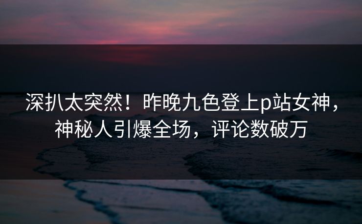 深扒太突然！昨晚九色登上p站女神，神秘人引爆全场，评论数破万