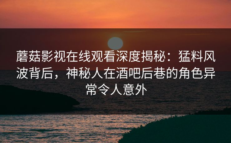 蘑菇影视在线观看深度揭秘：猛料风波背后，神秘人在酒吧后巷的角色异常令人意外
