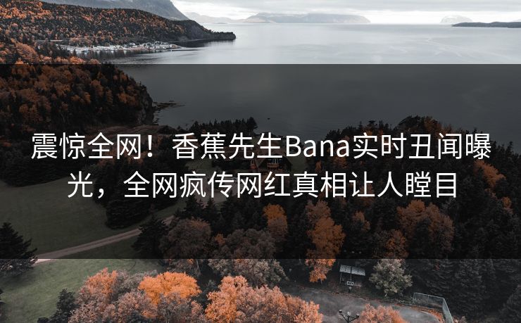 震惊全网！香蕉先生Bana实时丑闻曝光，全网疯传网红真相让人瞠目