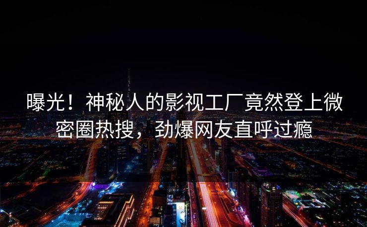 曝光！神秘人的影视工厂竟然登上微密圈热搜，劲爆网友直呼过瘾