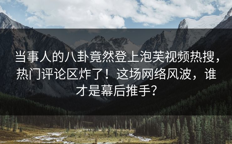 当事人的八卦竟然登上泡芙视频热搜，热门评论区炸了！这场网络风波，谁才是幕后推手？