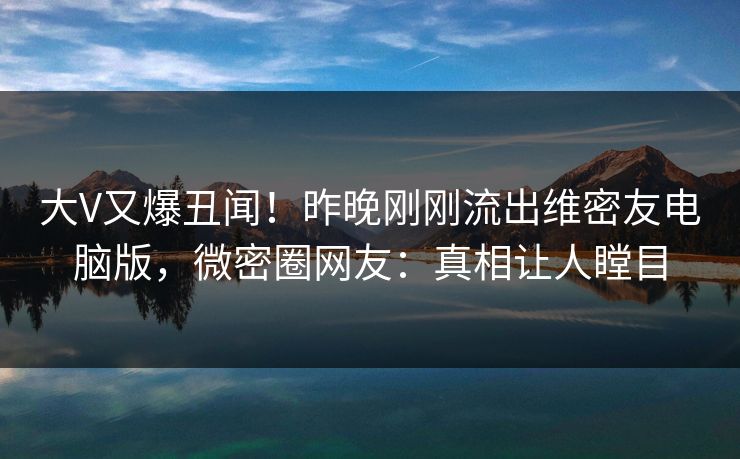 大V又爆丑闻！昨晚刚刚流出维密友电脑版，微密圈网友：真相让人瞠目
