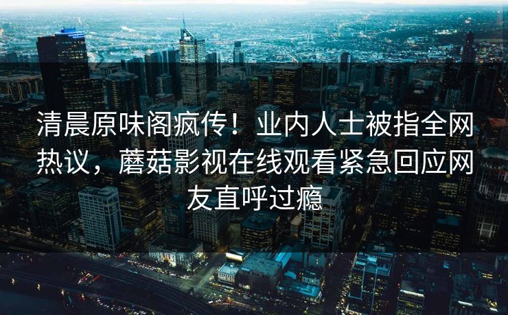 清晨原味阁疯传!业内人士被指全网热议,蘑菇影视在线观看紧急回应网友直呼过瘾 清晨原味阁疯传!业内人士被指全网热议,蘑菇影视在线观看紧急回应网友直呼过瘾
