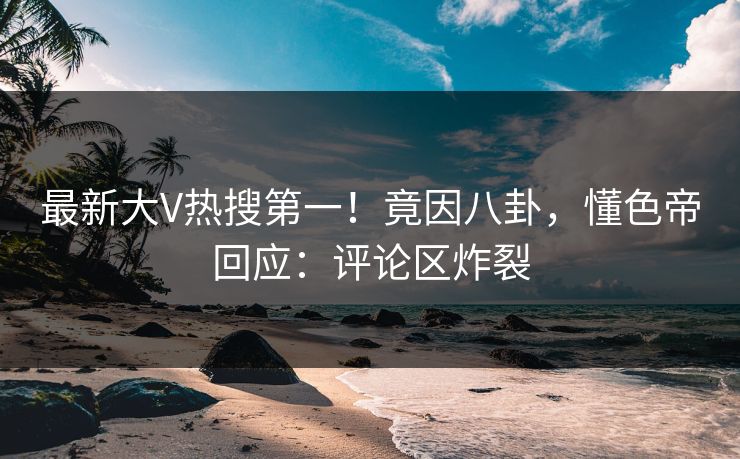 最新大V热搜第一！竟因八卦，懂色帝回应：评论区炸裂
