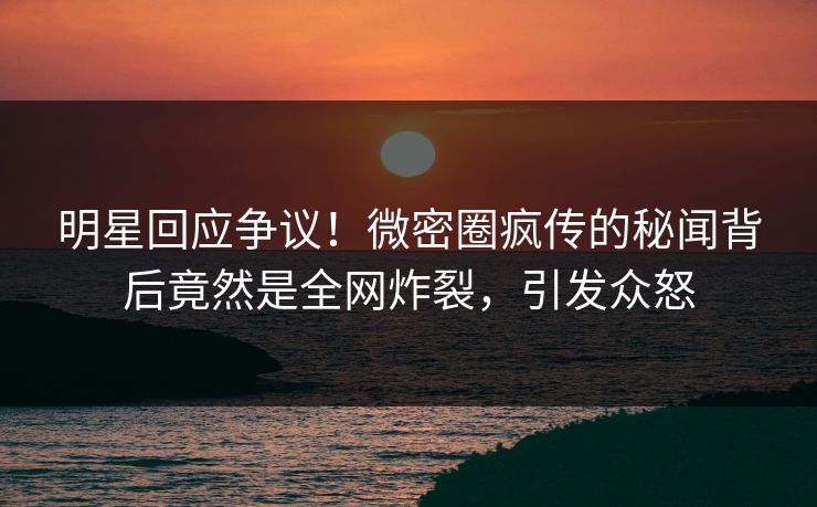 明星回应争议！微密圈疯传的秘闻背后竟然是全网炸裂，引发众怒