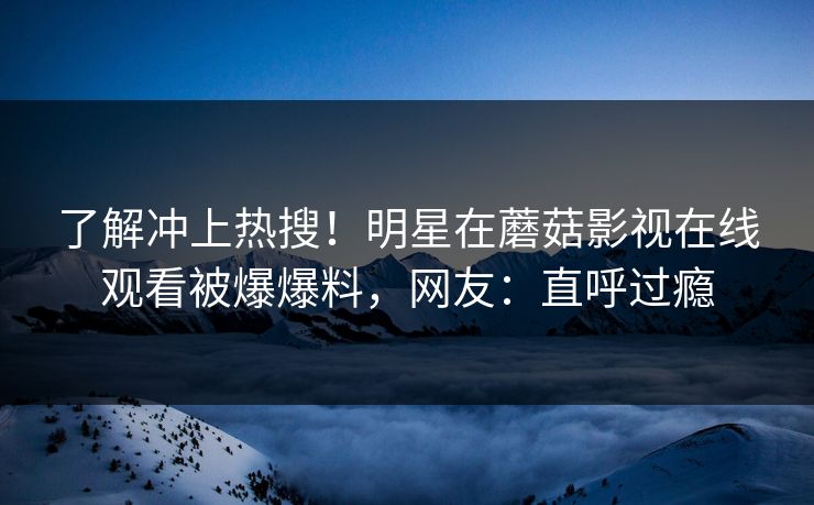 了解冲上热搜！明星在蘑菇影视在线观看被爆爆料，网友：直呼过瘾